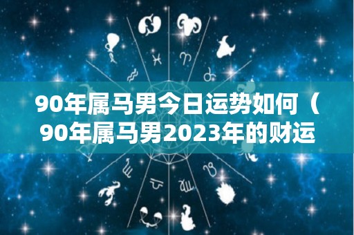 90年属马男今日运势如何（90年属马男2023年的财运运势每月的运势）