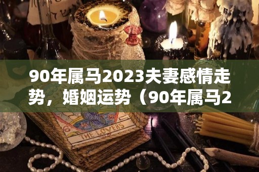 90年属马2023夫妻感情走势，婚姻运势（90年属马2023夫妻感情走势,婚姻运势如何）