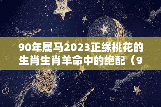 90年属马2023正缘桃花的生肖生肖羊命中的绝配（90年属马2023年运势及运程详解）