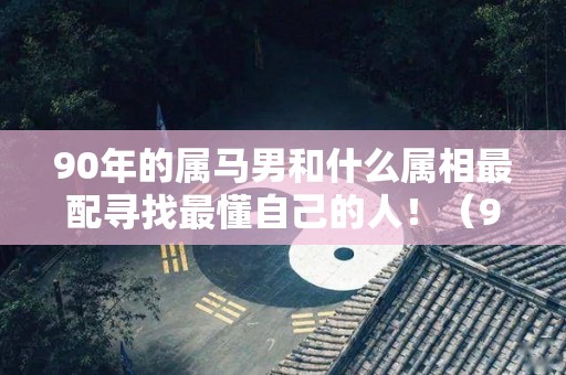 90年的属马男和什么属相最配寻找最懂自己的人！（90年属马男生和属什么女生相配）