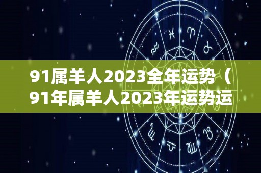91属羊人2023全年运势（91年属羊人2023年运势运程）