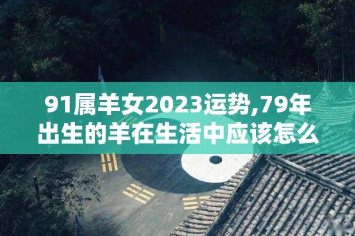 91属羊女2023运势,79年出生的羊在生活中应该怎么呢？