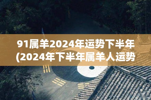 91属羊2024年运势下半年(2024年下半年属羊人运势预测)