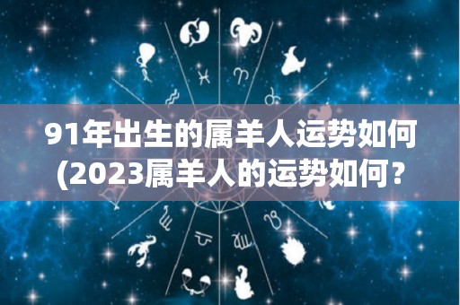 91年出生的属羊人运势如何(2023属羊人的运势如何？)