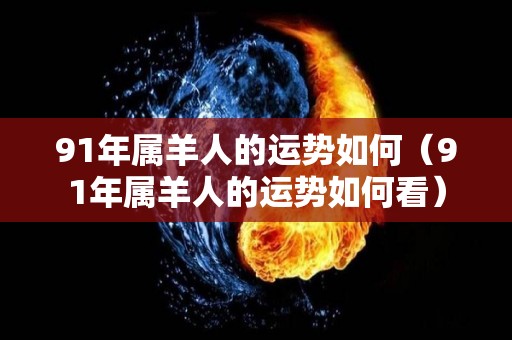 91年属羊人的运势如何（91年属羊人的运势如何看）