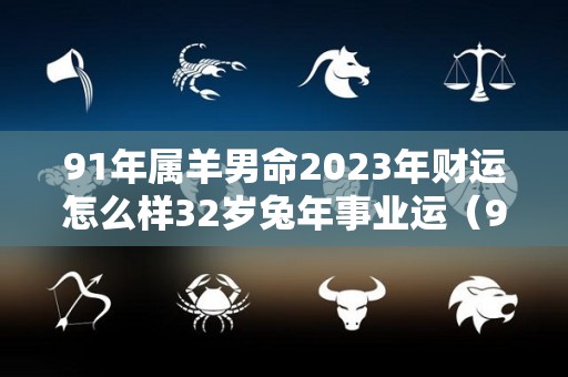 91年属羊男命2023年财运怎么样32岁兔年事业运（91年属羊2023年运势及运程）