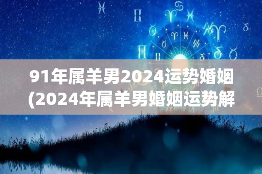 91年属羊男2024运势婚姻(2024年属羊男婚姻运势解析)