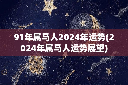 91年属马人2024年运势(2024年属马人运势展望)