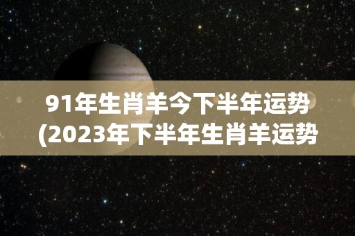 91年生肖羊今下半年运势(2023年下半年生肖羊运势大揭秘！)