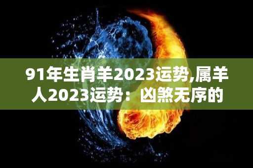 91年生肖羊2023运势,属羊人2023运势：凶煞无序的事业方面在事业上，属羊人非常的认真