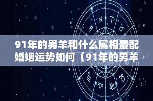 91年的男羊和什么属相最配婚姻运势如何（91年的男羊和什么属相最配婚姻运势如何样）