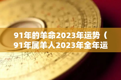91年的羊命2023年运势（91年属羊人2023年全年运势）