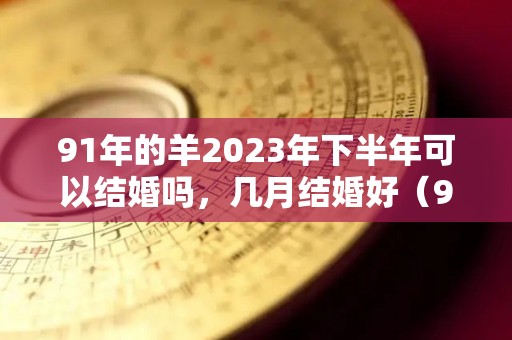 91年的羊2023年下半年可以结婚吗，几月结婚好（91年属羊2023年运势及运程）