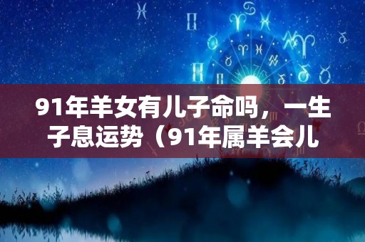 91年羊女有儿子命吗，一生子息运势（91年属羊会儿女双全吗）