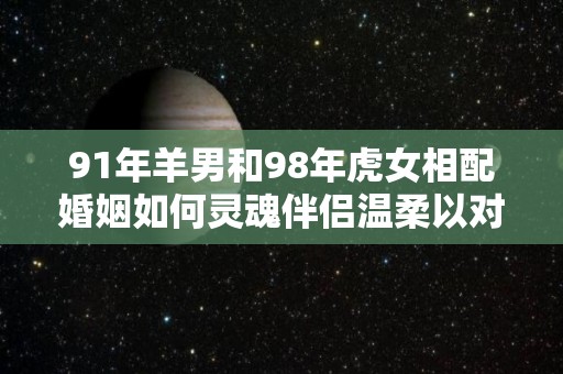 91年羊男和98年虎女相配婚姻如何灵魂伴侣温柔以对（91年属羊男与98年属虎女结婚如何）
