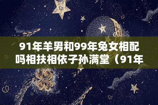 91年羊男和99年兔女相配吗相扶相依子孙满堂（91年属羊女和99年属兔男）