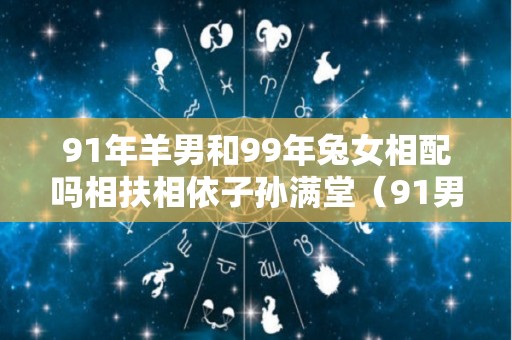 91年羊男和99年兔女相配吗相扶相依子孙满堂（91男羊和99兔女姻缘运势好吗）