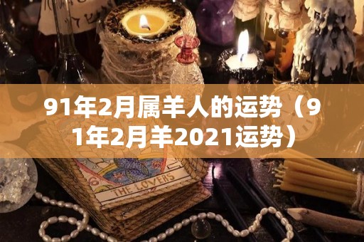 91年2月属羊人的运势（91年2月羊2021运势）