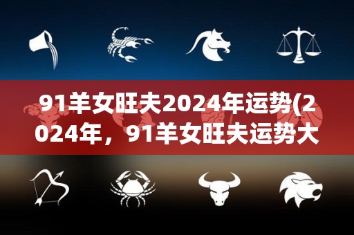 91羊女旺夫2024年运势(2024年，91羊女旺夫运势大盘点！)