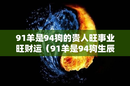 91羊是94狗的贵人旺事业旺财运（91羊是94狗生辰八字）