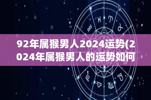 92年属猴男人2024运势(2024年属猴男人的运势如何？)