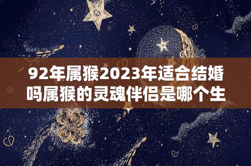 92年属猴2023年适合结婚吗属猴的灵魂伴侣是哪个生肖（92年猴2023年虎年的运势）