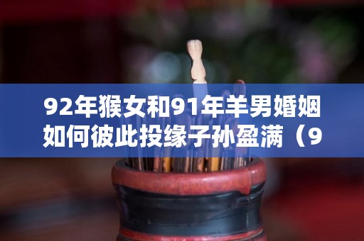 92年猴女和91年羊男婚姻如何彼此投缘子孙盈满（92年女猴和91年男羊的宝宝属什么好）