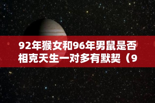 92年猴女和96年男鼠是否相克天生一对多有默契（92年女猴和96年鼠男适合吗）