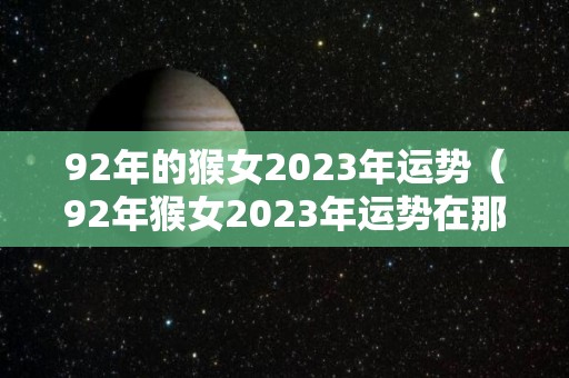 92年的猴女2023年运势（92年猴女2023年运势在那个方位）