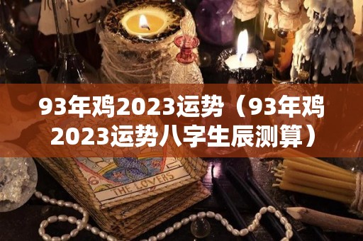 93年鸡2023运势（93年鸡2023运势八字生辰测算）