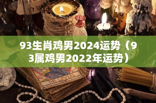 93生肖鸡男2024运势（93属鸡男2022年运势）