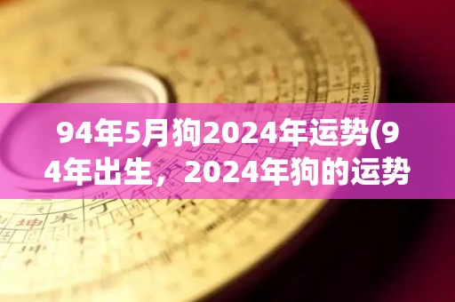 94年5月狗2024年运势(94年出生，2024年狗的运势如何？)