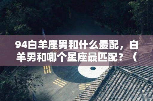 94白羊座男和什么最配，白羊男和哪个星座最匹配？（1994白羊座女生婚姻）
