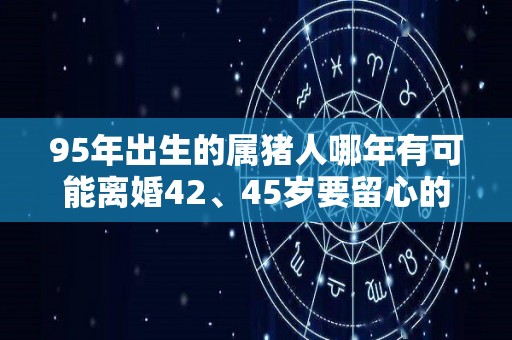 95年出生的属猪人哪年有可能离婚42、45岁要留心的简单介绍