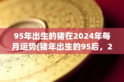 95年出生的猪在2024年每月运势(猪年出生的95后，2024年月运势大揭秘！)