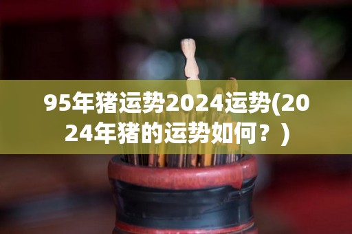 95年猪运势2024运势(2024年猪的运势如何？)