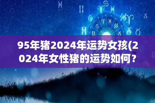 95年猪2024年运势女孩(2024年女性猪的运势如何？)