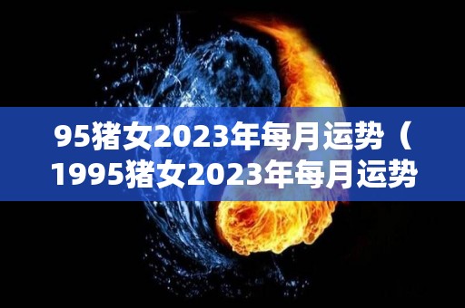 95猪女2023年每月运势（1995猪女2023年每月运势）