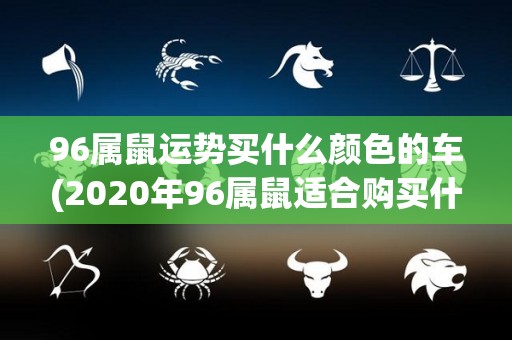 96属鼠运势买什么颜色的车(2020年96属鼠适合购买什么颜色的汽车？)