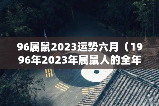 96属鼠2023运势六月（1996年2023年属鼠人的全年运势）