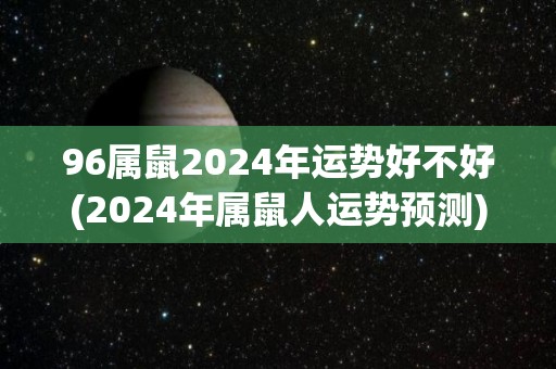 96属鼠2024年运势好不好(2024年属鼠人运势预测)