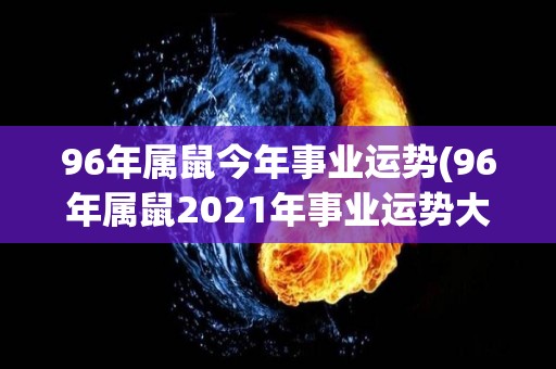 96年属鼠今年事业运势(96年属鼠2021年事业运势大揭秘！)