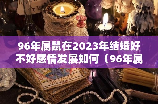 96年属鼠在2023年结婚好不好感情发展如何（96年属鼠人2022结婚好不好）