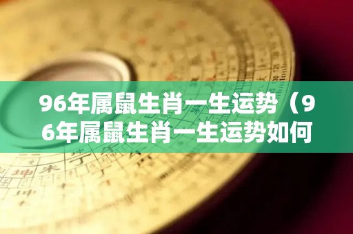 96年属鼠生肖一生运势（96年属鼠生肖一生运势如何）