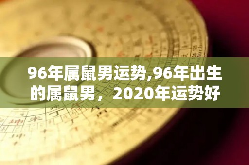 96年属鼠男运势,96年出生的属鼠男，2020年运势好转的属鼠人2020年运势
