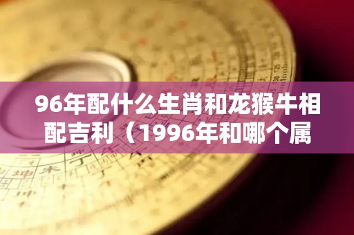 96年配什么生肖和龙猴牛相配吉利（1996年和哪个属相合适）