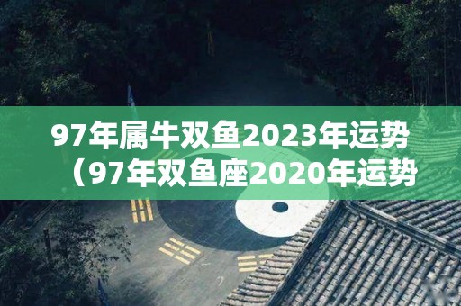97年属牛双鱼2023年运势（97年双鱼座2020年运势）