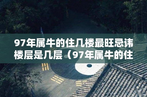 97年属牛的住几楼最旺忌讳楼层是几层（97年属牛的住几层楼最好吉利）