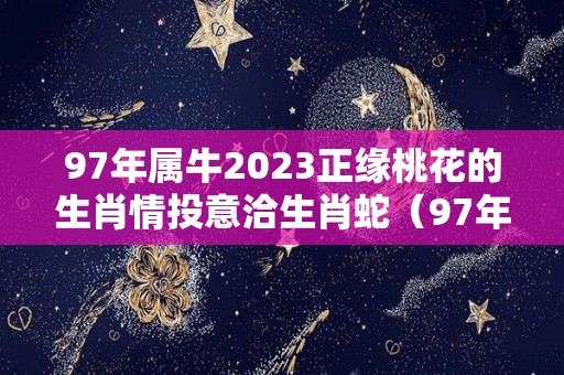97年属牛2023正缘桃花的生肖情投意洽生肖蛇（97年属牛在2023年的运势）