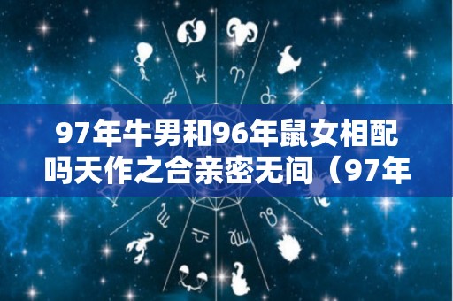 97年牛男和96年鼠女相配吗天作之合亲密无间（97年的牛男和96年的鼠女）